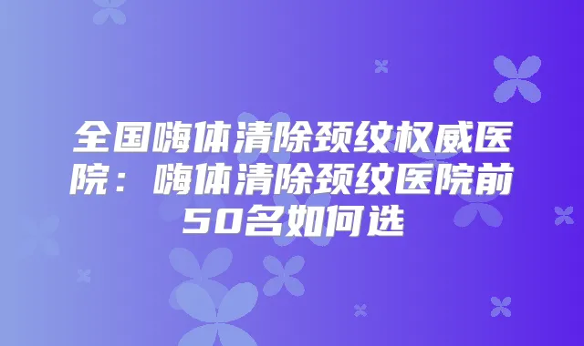 全国嗨体清除颈纹医院：嗨体清除颈纹医院前50名如何选