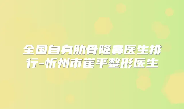全国自身肋骨隆鼻医生排行-忻州市崔平整形医生