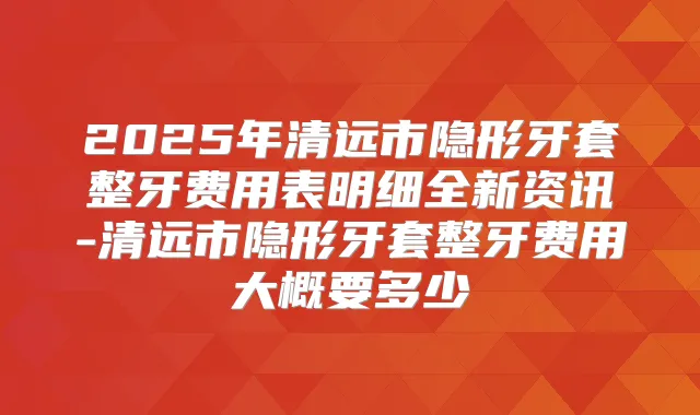 2025年清远市隐形牙套整牙费用表明细全新资讯-清远市隐形牙套整牙费用大概要多少