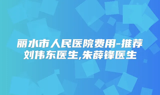 丽水市人民医院费用-推荐刘伟东医生,朱薛锋医生