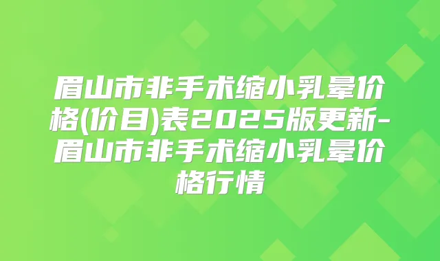 眉山市非手术缩小乳晕价格(价目)表2025版更新-眉山市非手术缩小乳晕价格行情