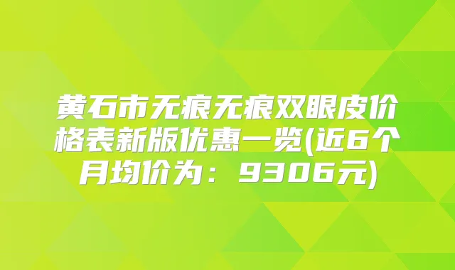 黄石市无痕无痕双眼皮价格表新版优惠一览(近6个月均价为：9306元)