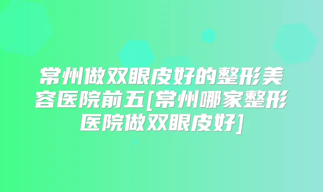 常州做双眼皮好的整形美容医院前五[常州哪家整形医院做双眼皮好]
