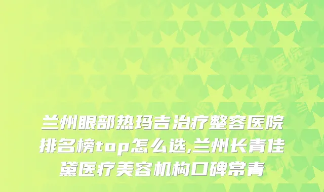 兰州眼部热玛吉整容医院排名榜top怎么选,兰州长青佳黛医疗美容机构口碑常青
