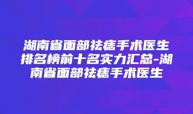 湖南省面部祛痣手术医生排名榜前十名实力汇总-湖南省面部祛痣手术医生