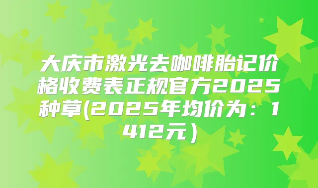 大庆市激光去咖啡胎记价格收费表正规官方2025种草(2025年均价为：1412元）