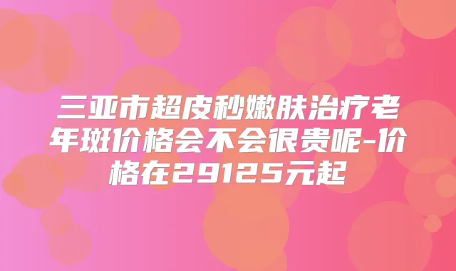 三亚市超皮秒嫩肤老年斑价格会不会很贵呢-价格在29125元起