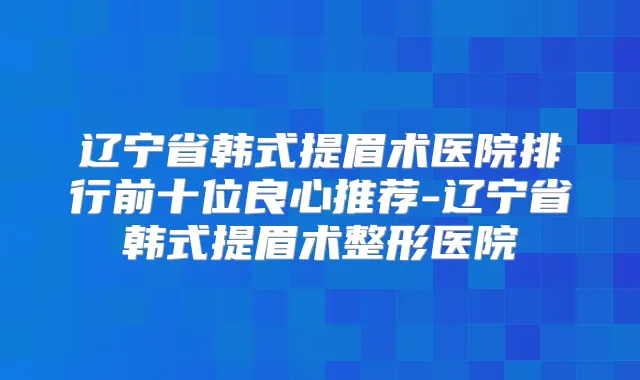 辽宁省韩式提眉术医院排行前十位良心推荐-辽宁省韩式提眉术整形医院