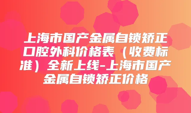 上海市国产金属自锁矫正口腔外科价格表（收费标准）全新上线-上海市国产金属自锁矫正价格