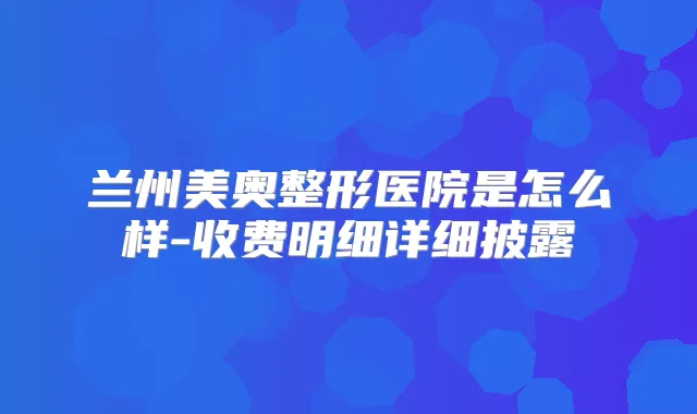 兰州美奥整形医院是怎么样-收费明细详细披露