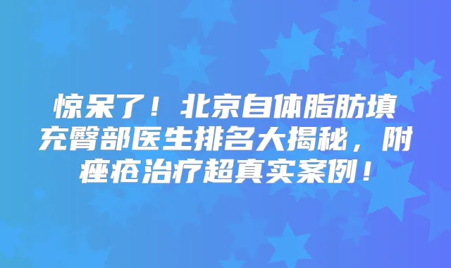 惊呆了！北京自体脂肪填充臀部医生排名大揭秘，附痤疮超真实案例！