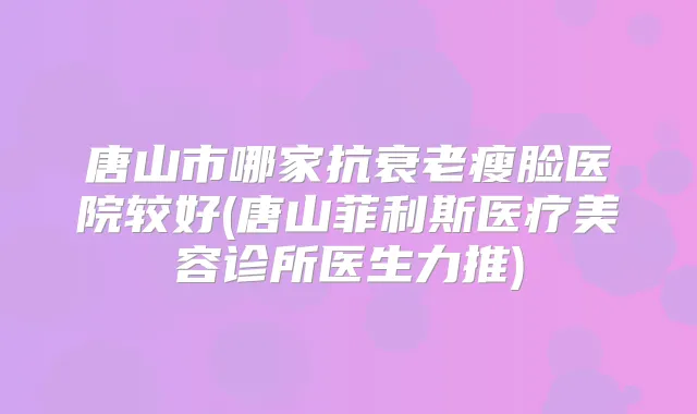 唐山市哪家抗衰老瘦脸医院较好(唐山菲利斯医疗美容诊所医生力推)
