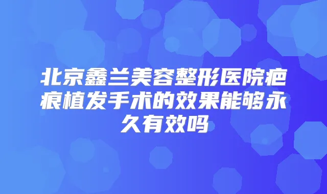 北京鑫兰美容整形医院疤痕植发手术的效果能够永久有效吗