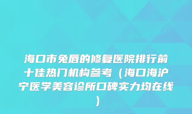 海口市兔唇的修复医院排行前十佳热门机构参考（海口海沪宁医学美容诊所口碑实力均在线）