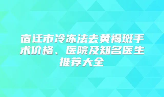 宿迁市冷冻法去黄褐斑手术价格、医院及知名医生推荐大全