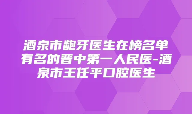 酒泉市龅牙医生在榜名单有名的晋中第一人民医-酒泉市王任平口腔医生