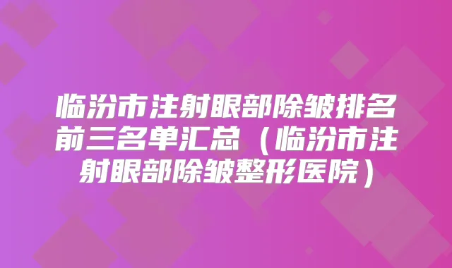 临汾市注射眼部除皱排名前三名单汇总(临汾市注射眼部除皱整形医院)