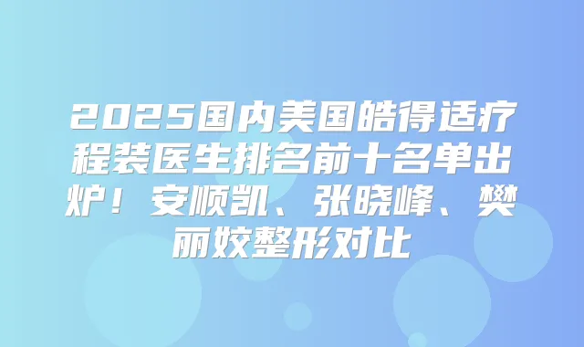 2025国内美国皓得适疗程装医生排名前十名单出炉！安顺凯、张晓峰、樊丽姣整形对比
