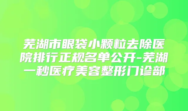 芜湖市眼袋小颗粒去除医院排行正规名单公开-芜湖一秒医疗美容整形门诊部