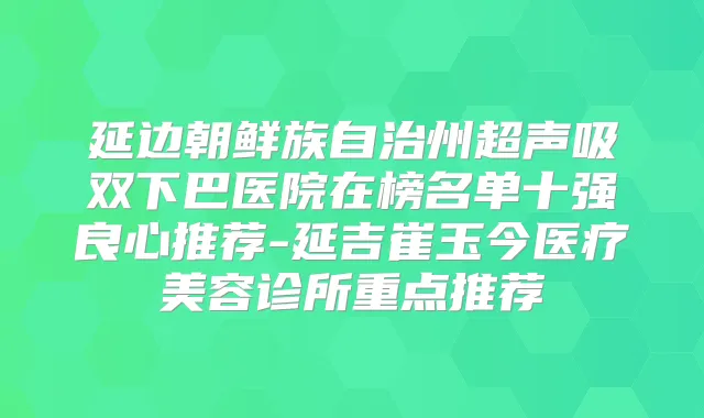 延边朝鲜族自治州超声吸双下巴医院在榜名单十强良心推荐-延吉崔玉今医疗美容诊所重点推荐