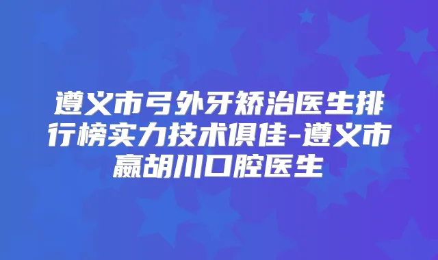 遵义市弓外牙矫治医生排行榜实力技术俱佳-遵义市嬴胡川口腔医生