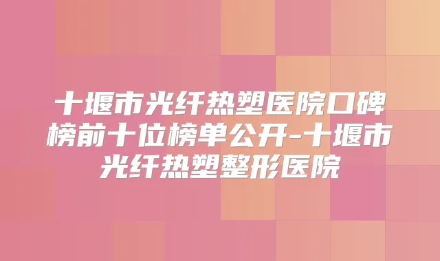 十堰市光纤热塑医院口碑榜前十位榜单公开-十堰市光纤热塑整形医院