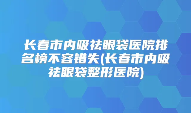 长春市内吸祛眼袋医院排名榜不容错失(长春市内吸祛眼袋整形医院)