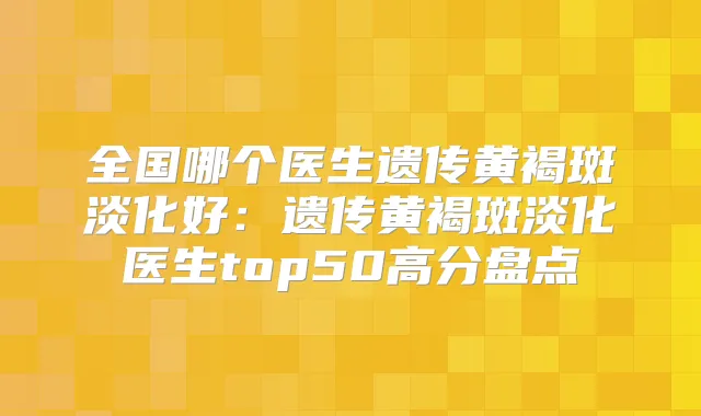 全国哪个医生遗传黄褐斑淡化好：遗传黄褐斑淡化医生top50高分盘点