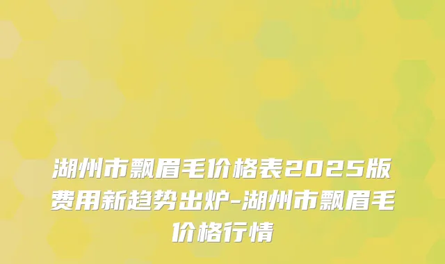 湖州市飘眉毛价格表2025版费用新趋势出炉-湖州市飘眉毛价格行情