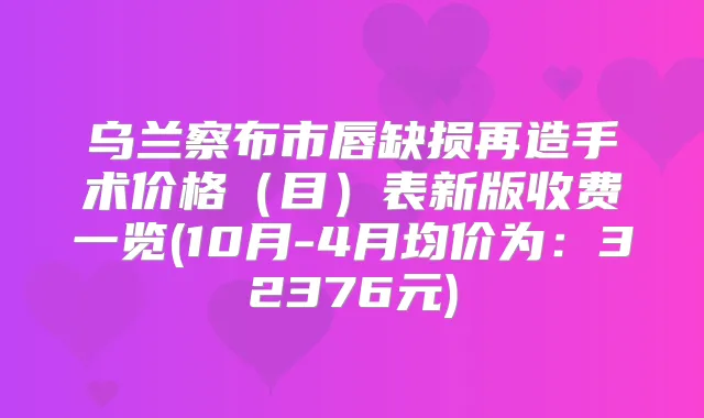 乌兰察布市唇缺损再造手术价格（目）表新版收费一览(10月-4月均价为：32376元)
