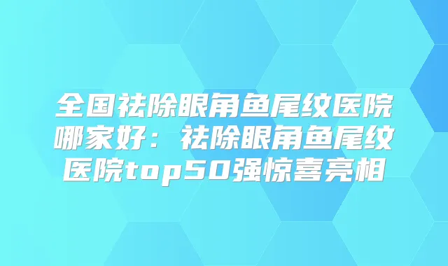 全国祛除眼角鱼尾纹医院哪家好：祛除眼角鱼尾纹医院top50强惊喜亮相