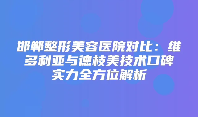 邯郸整形美容医院对比:维多利亚与德枝美技术口碑实力全方位解析