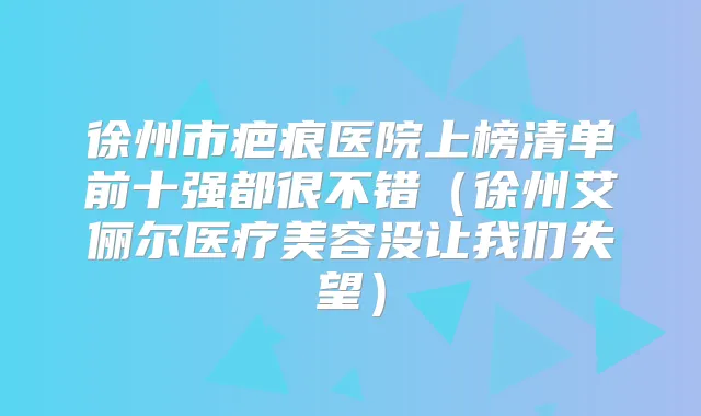 徐州市疤痕医院上榜清单前十强都很不错（徐州艾俪尔医疗美容没让我们失望）