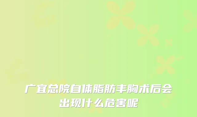 广宜总院自体脂肪丰胸术后会出现什么危害呢
