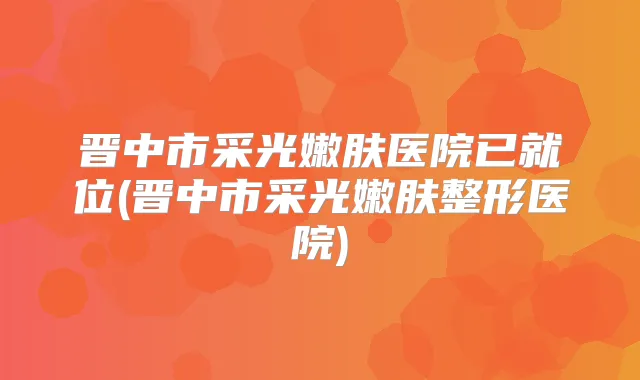 晋中市采光嫩肤医院已就位(晋中市采光嫩肤整形医院)