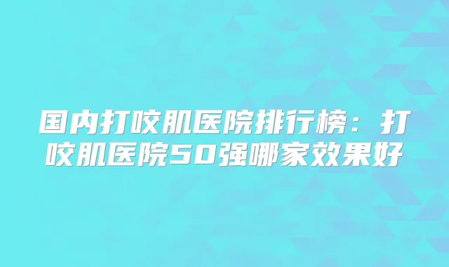 国内打咬肌医院排行榜:打咬肌医院50强哪家效果好