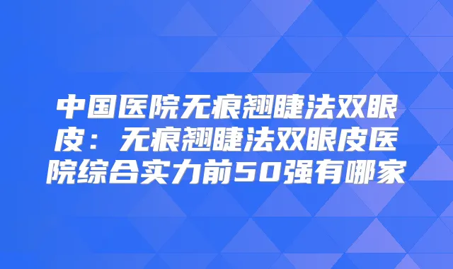 中国医院无痕翘睫法双眼皮：无痕翘睫法双眼皮医院综合实力前50强有哪家