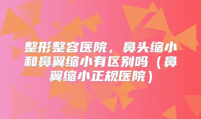 整形整容医院，鼻头缩小和鼻翼缩小有区别吗（鼻翼缩小正规医院）