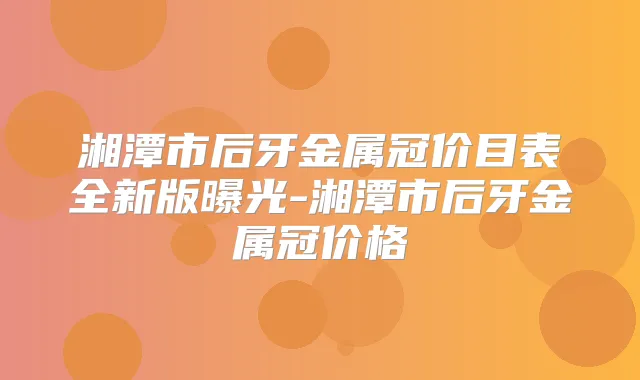 湘潭市后牙金属冠价目表全新版曝光-湘潭市后牙金属冠价格