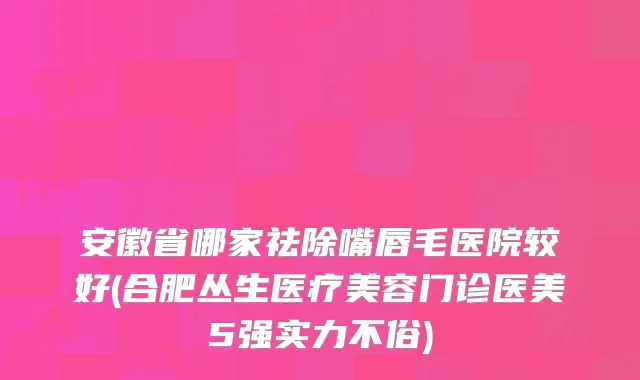 安徽省哪家祛除嘴唇毛医院较好(合肥丛生医疗美容门诊医美5强实力不俗)