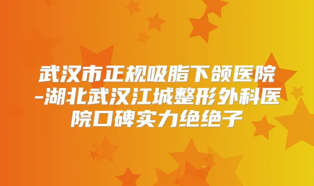 武汉市正规吸脂下颌医院-湖北武汉江城整形外科医院口碑实力绝绝子