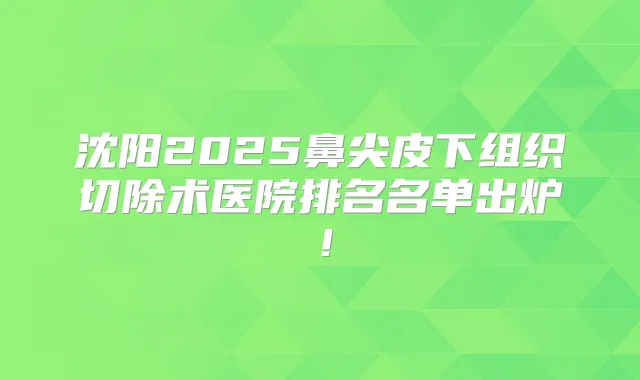 沈阳2025鼻尖皮下组织切除术医院排名名单出炉！