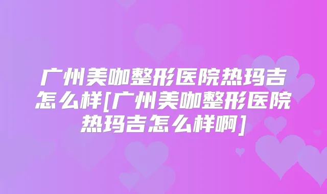 广州美咖整形医院热玛吉怎么样[广州美咖整形医院热玛吉怎么样啊]