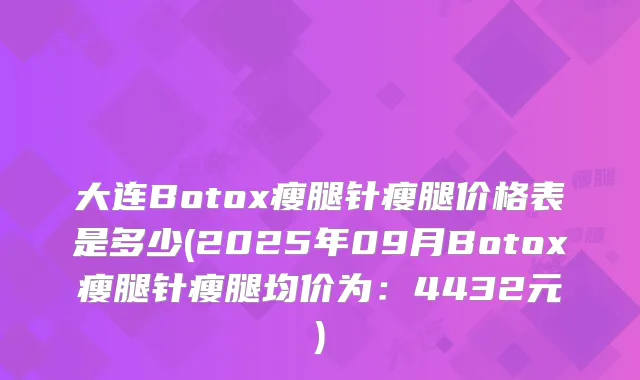 大连Botox瘦腿针瘦腿价格表是多少(2025年09月Botox瘦腿针瘦腿均价为：4432元)
