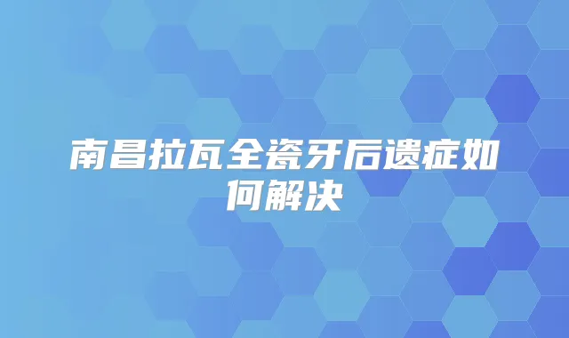 南昌拉瓦全瓷牙后遗症如何解决