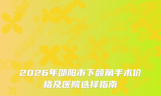 2026年邵阳市下颌角手术价格及医院选择指南
