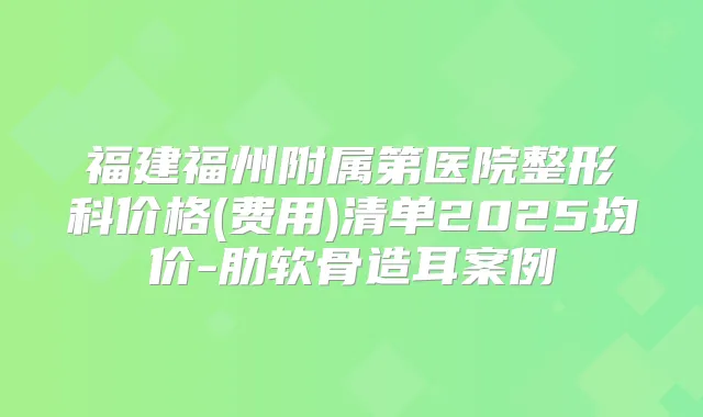 福建福州附属第医院整形科价格(费用)清单2025均价-肋软骨造耳案例