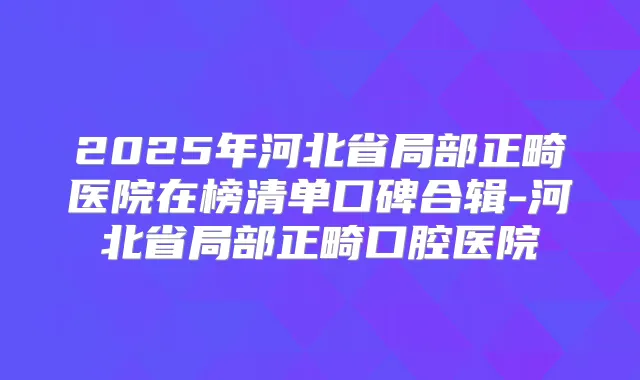 2025年河北省局部正畸医院在榜清单口碑合辑-河北省局部正畸口腔医院