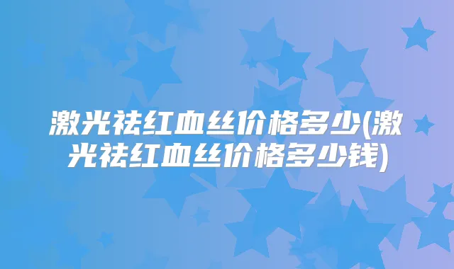 激光祛红血丝价格多少(激光祛红血丝价格多少钱)