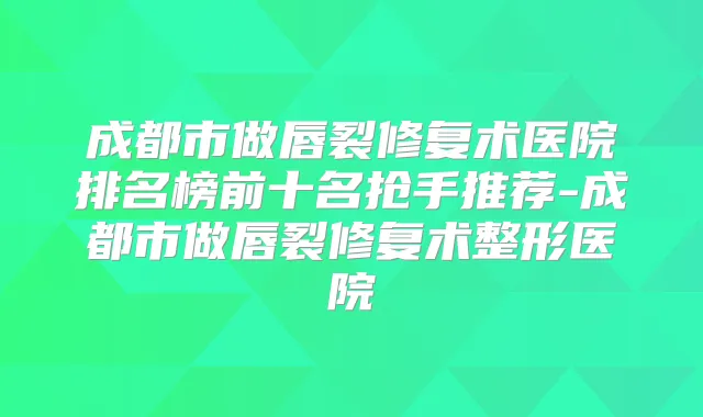 成都市做唇裂修复术医院排名榜前十名抢手推荐-成都市做唇裂修复术整形医院